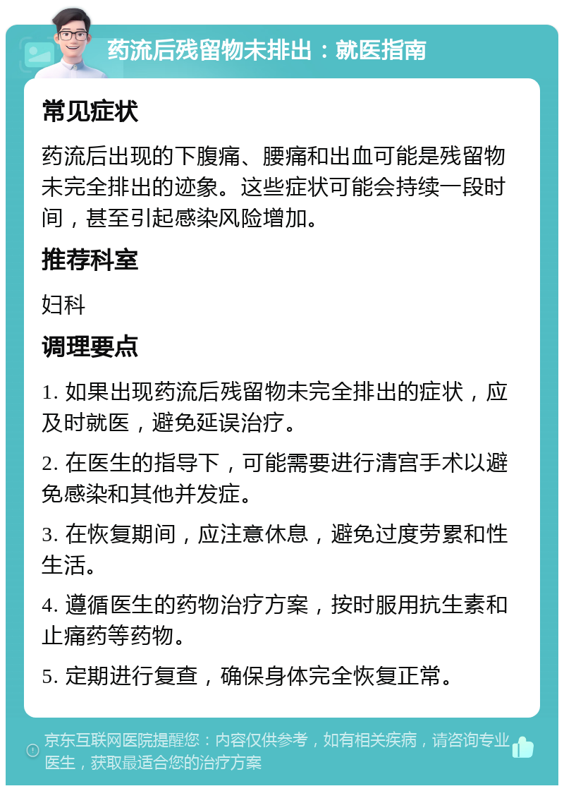 药流后残留物未排出：就医指南 常见症状 药流后出现的下腹痛、腰痛和出血可能是残留物未完全排出的迹象。这些症状可能会持续一段时间，甚至引起感染风险增加。 推荐科室 妇科 调理要点 1. 如果出现药流后残留物未完全排出的症状，应及时就医，避免延误治疗。 2. 在医生的指导下，可能需要进行清宫手术以避免感染和其他并发症。 3. 在恢复期间，应注意休息，避免过度劳累和性生活。 4. 遵循医生的药物治疗方案，按时服用抗生素和止痛药等药物。 5. 定期进行复查，确保身体完全恢复正常。