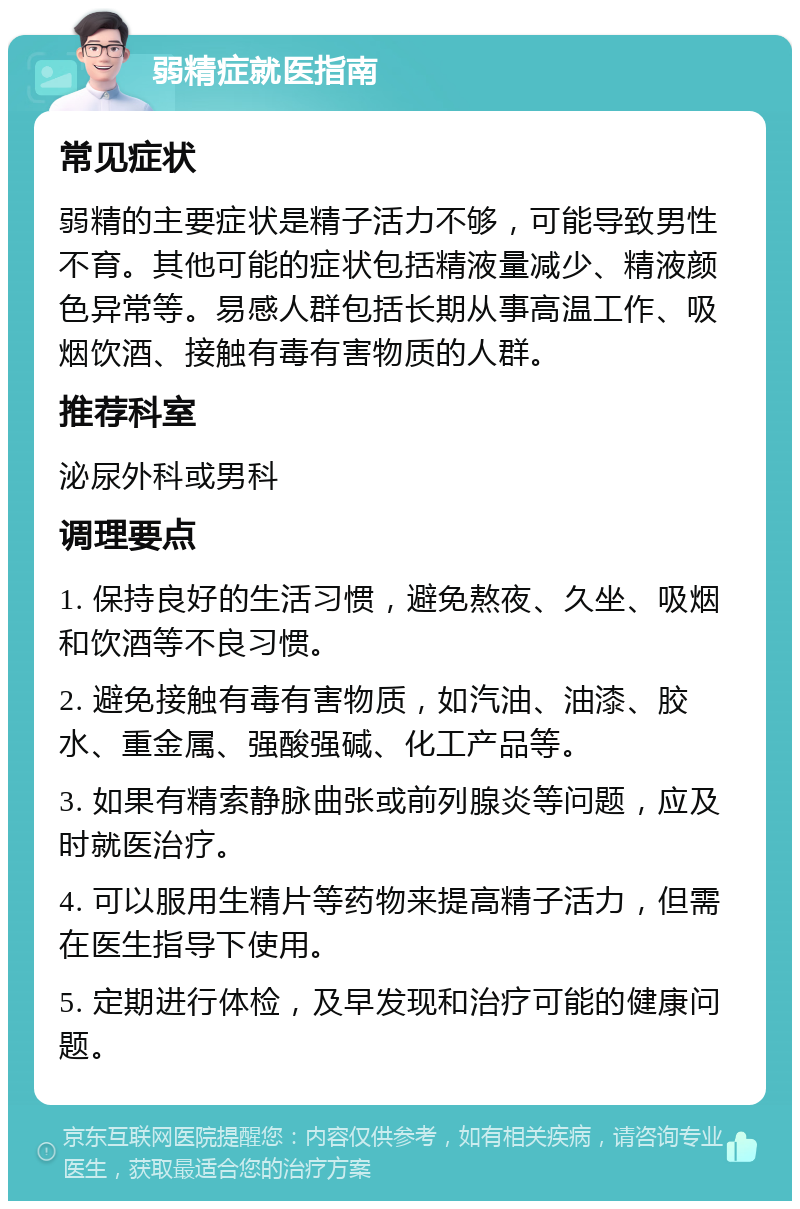 弱精症就医指南 常见症状 弱精的主要症状是精子活力不够，可能导致男性不育。其他可能的症状包括精液量减少、精液颜色异常等。易感人群包括长期从事高温工作、吸烟饮酒、接触有毒有害物质的人群。 推荐科室 泌尿外科或男科 调理要点 1. 保持良好的生活习惯，避免熬夜、久坐、吸烟和饮酒等不良习惯。 2. 避免接触有毒有害物质，如汽油、油漆、胶水、重金属、强酸强碱、化工产品等。 3. 如果有精索静脉曲张或前列腺炎等问题，应及时就医治疗。 4. 可以服用生精片等药物来提高精子活力，但需在医生指导下使用。 5. 定期进行体检，及早发现和治疗可能的健康问题。