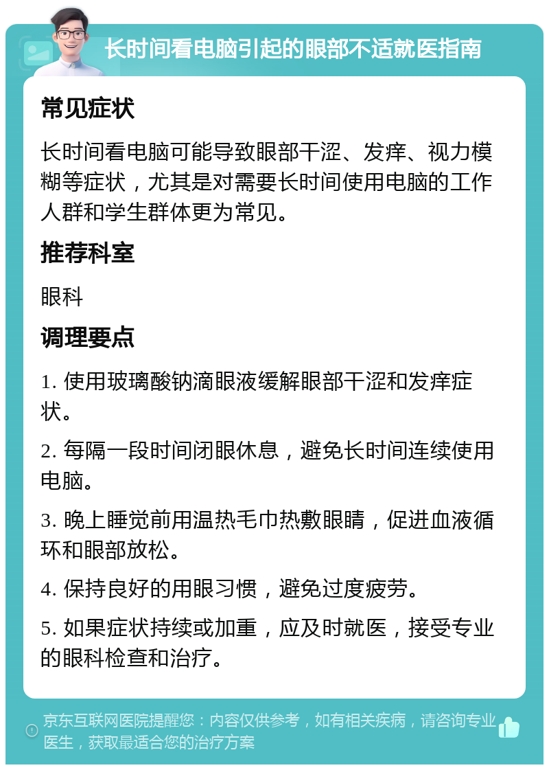 长时间看电脑引起的眼部不适就医指南 常见症状 长时间看电脑可能导致眼部干涩、发痒、视力模糊等症状，尤其是对需要长时间使用电脑的工作人群和学生群体更为常见。 推荐科室 眼科 调理要点 1. 使用玻璃酸钠滴眼液缓解眼部干涩和发痒症状。 2. 每隔一段时间闭眼休息，避免长时间连续使用电脑。 3. 晚上睡觉前用温热毛巾热敷眼睛，促进血液循环和眼部放松。 4. 保持良好的用眼习惯，避免过度疲劳。 5. 如果症状持续或加重，应及时就医，接受专业的眼科检查和治疗。