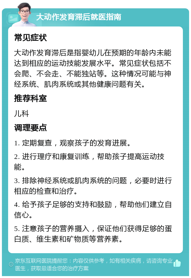 大动作发育滞后就医指南 常见症状 大动作发育滞后是指婴幼儿在预期的年龄内未能达到相应的运动技能发展水平。常见症状包括不会爬、不会走、不能独站等。这种情况可能与神经系统、肌肉系统或其他健康问题有关。 推荐科室 儿科 调理要点 1. 定期复查，观察孩子的发育进展。 2. 进行理疗和康复训练，帮助孩子提高运动技能。 3. 排除神经系统或肌肉系统的问题，必要时进行相应的检查和治疗。 4. 给予孩子足够的支持和鼓励，帮助他们建立自信心。 5. 注意孩子的营养摄入，保证他们获得足够的蛋白质、维生素和矿物质等营养素。