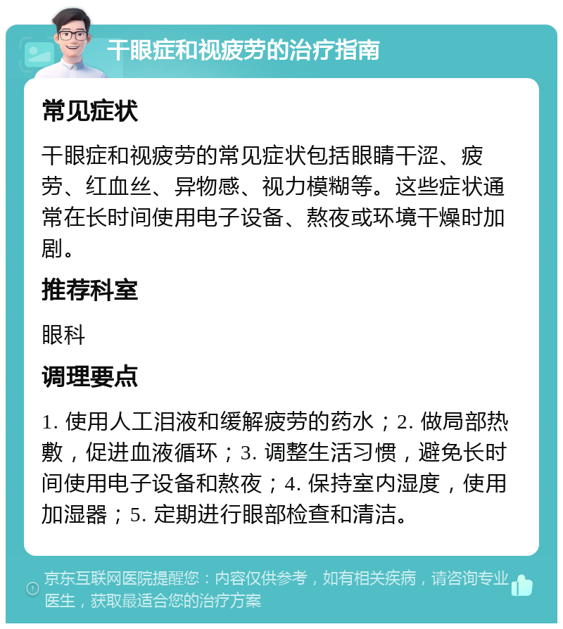 干眼症和视疲劳的治疗指南 常见症状 干眼症和视疲劳的常见症状包括眼睛干涩、疲劳、红血丝、异物感、视力模糊等。这些症状通常在长时间使用电子设备、熬夜或环境干燥时加剧。 推荐科室 眼科 调理要点 1. 使用人工泪液和缓解疲劳的药水；2. 做局部热敷，促进血液循环；3. 调整生活习惯，避免长时间使用电子设备和熬夜；4. 保持室内湿度，使用加湿器；5. 定期进行眼部检查和清洁。