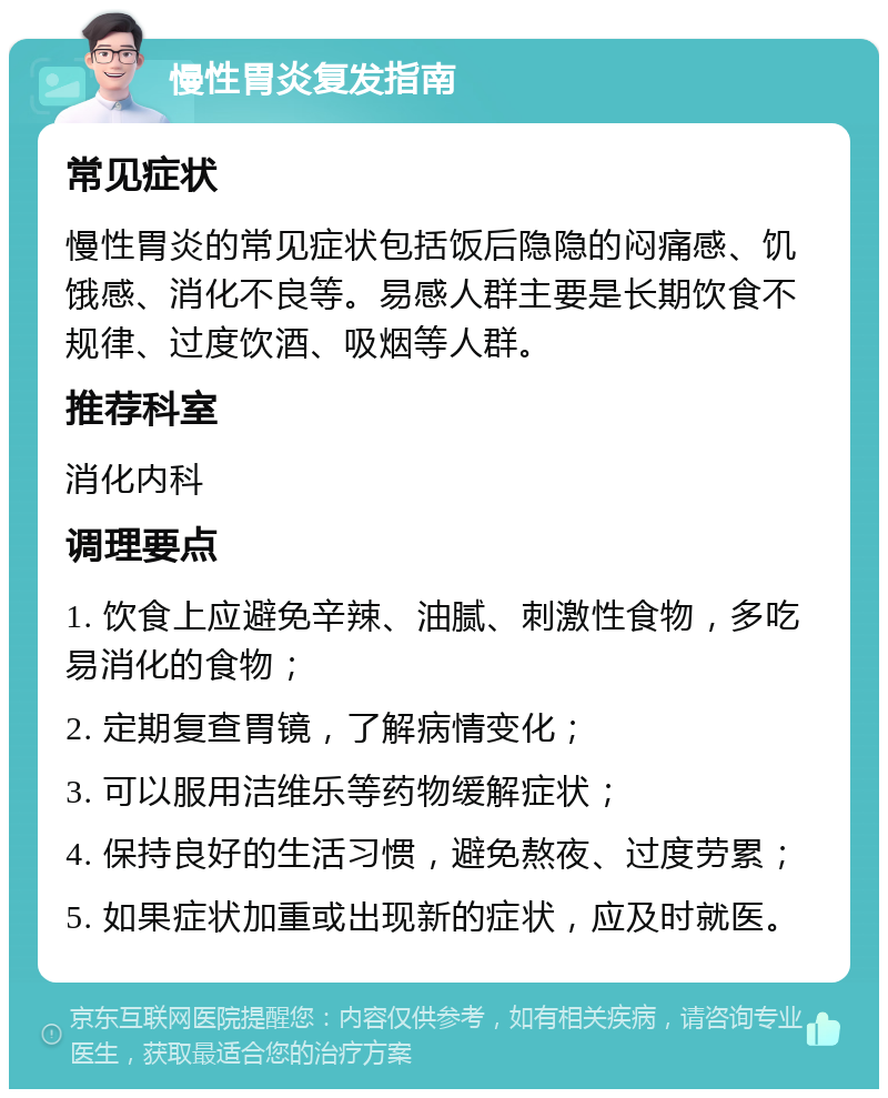 慢性胃炎复发指南 常见症状 慢性胃炎的常见症状包括饭后隐隐的闷痛感、饥饿感、消化不良等。易感人群主要是长期饮食不规律、过度饮酒、吸烟等人群。 推荐科室 消化内科 调理要点 1. 饮食上应避免辛辣、油腻、刺激性食物，多吃易消化的食物； 2. 定期复查胃镜，了解病情变化； 3. 可以服用洁维乐等药物缓解症状； 4. 保持良好的生活习惯，避免熬夜、过度劳累； 5. 如果症状加重或出现新的症状，应及时就医。