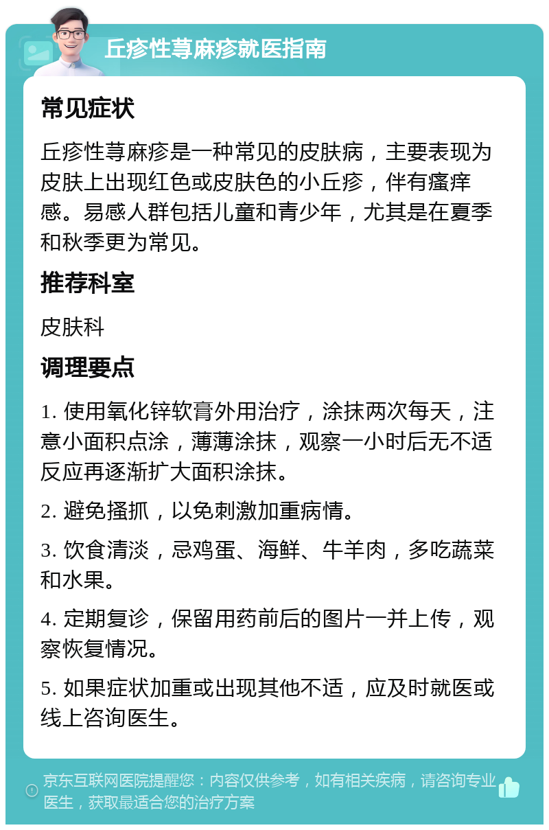 丘疹性荨麻疹就医指南 常见症状 丘疹性荨麻疹是一种常见的皮肤病，主要表现为皮肤上出现红色或皮肤色的小丘疹，伴有瘙痒感。易感人群包括儿童和青少年，尤其是在夏季和秋季更为常见。 推荐科室 皮肤科 调理要点 1. 使用氧化锌软膏外用治疗，涂抹两次每天，注意小面积点涂，薄薄涂抹，观察一小时后无不适反应再逐渐扩大面积涂抹。 2. 避免搔抓，以免刺激加重病情。 3. 饮食清淡，忌鸡蛋、海鲜、牛羊肉，多吃蔬菜和水果。 4. 定期复诊，保留用药前后的图片一并上传，观察恢复情况。 5. 如果症状加重或出现其他不适，应及时就医或线上咨询医生。