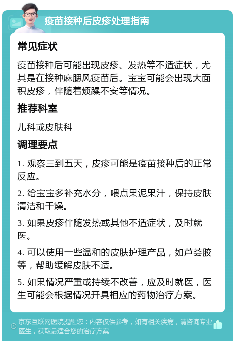 疫苗接种后皮疹处理指南 常见症状 疫苗接种后可能出现皮疹、发热等不适症状，尤其是在接种麻腮风疫苗后。宝宝可能会出现大面积皮疹，伴随着烦躁不安等情况。 推荐科室 儿科或皮肤科 调理要点 1. 观察三到五天，皮疹可能是疫苗接种后的正常反应。 2. 给宝宝多补充水分，喂点果泥果汁，保持皮肤清洁和干燥。 3. 如果皮疹伴随发热或其他不适症状，及时就医。 4. 可以使用一些温和的皮肤护理产品，如芦荟胶等，帮助缓解皮肤不适。 5. 如果情况严重或持续不改善，应及时就医，医生可能会根据情况开具相应的药物治疗方案。