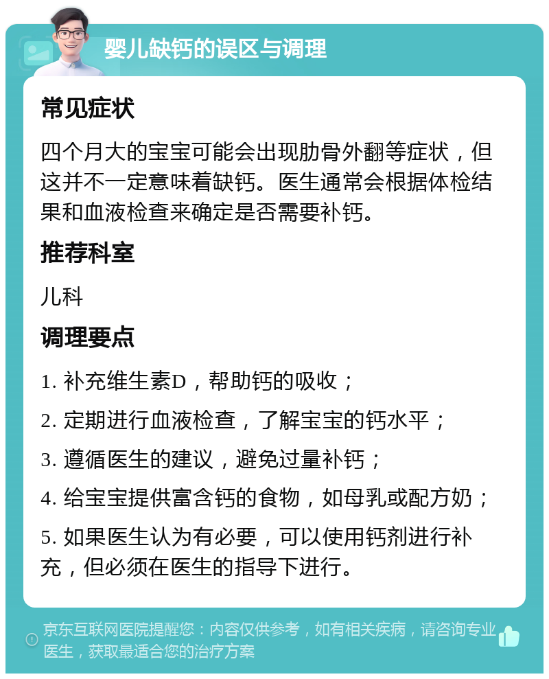 婴儿缺钙的误区与调理 常见症状 四个月大的宝宝可能会出现肋骨外翻等症状，但这并不一定意味着缺钙。医生通常会根据体检结果和血液检查来确定是否需要补钙。 推荐科室 儿科 调理要点 1. 补充维生素D，帮助钙的吸收； 2. 定期进行血液检查，了解宝宝的钙水平； 3. 遵循医生的建议，避免过量补钙； 4. 给宝宝提供富含钙的食物，如母乳或配方奶； 5. 如果医生认为有必要，可以使用钙剂进行补充，但必须在医生的指导下进行。