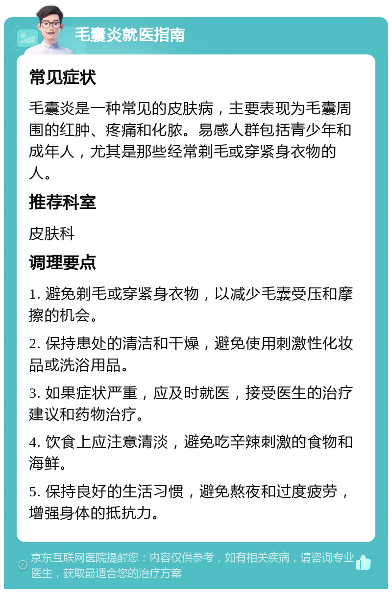 毛囊炎就医指南 常见症状 毛囊炎是一种常见的皮肤病，主要表现为毛囊周围的红肿、疼痛和化脓。易感人群包括青少年和成年人，尤其是那些经常剃毛或穿紧身衣物的人。 推荐科室 皮肤科 调理要点 1. 避免剃毛或穿紧身衣物，以减少毛囊受压和摩擦的机会。 2. 保持患处的清洁和干燥，避免使用刺激性化妆品或洗浴用品。 3. 如果症状严重，应及时就医，接受医生的治疗建议和药物治疗。 4. 饮食上应注意清淡，避免吃辛辣刺激的食物和海鲜。 5. 保持良好的生活习惯，避免熬夜和过度疲劳，增强身体的抵抗力。