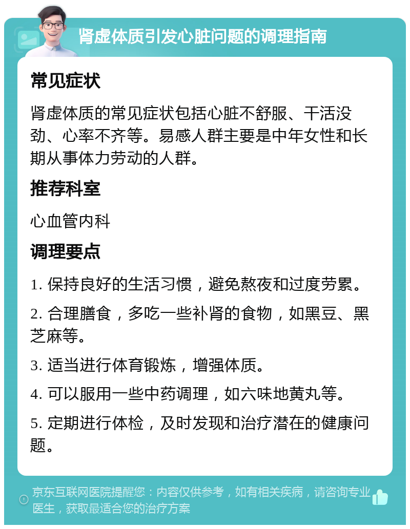 肾虚体质引发心脏问题的调理指南 常见症状 肾虚体质的常见症状包括心脏不舒服、干活没劲、心率不齐等。易感人群主要是中年女性和长期从事体力劳动的人群。 推荐科室 心血管内科 调理要点 1. 保持良好的生活习惯，避免熬夜和过度劳累。 2. 合理膳食，多吃一些补肾的食物，如黑豆、黑芝麻等。 3. 适当进行体育锻炼，增强体质。 4. 可以服用一些中药调理，如六味地黄丸等。 5. 定期进行体检，及时发现和治疗潜在的健康问题。