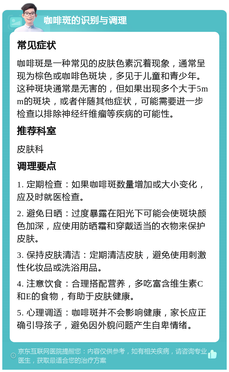 咖啡斑的识别与调理 常见症状 咖啡斑是一种常见的皮肤色素沉着现象，通常呈现为棕色或咖啡色斑块，多见于儿童和青少年。这种斑块通常是无害的，但如果出现多个大于5mm的斑块，或者伴随其他症状，可能需要进一步检查以排除神经纤维瘤等疾病的可能性。 推荐科室 皮肤科 调理要点 1. 定期检查：如果咖啡斑数量增加或大小变化，应及时就医检查。 2. 避免日晒：过度暴露在阳光下可能会使斑块颜色加深，应使用防晒霜和穿戴适当的衣物来保护皮肤。 3. 保持皮肤清洁：定期清洁皮肤，避免使用刺激性化妆品或洗浴用品。 4. 注意饮食：合理搭配营养，多吃富含维生素C和E的食物，有助于皮肤健康。 5. 心理调适：咖啡斑并不会影响健康，家长应正确引导孩子，避免因外貌问题产生自卑情绪。