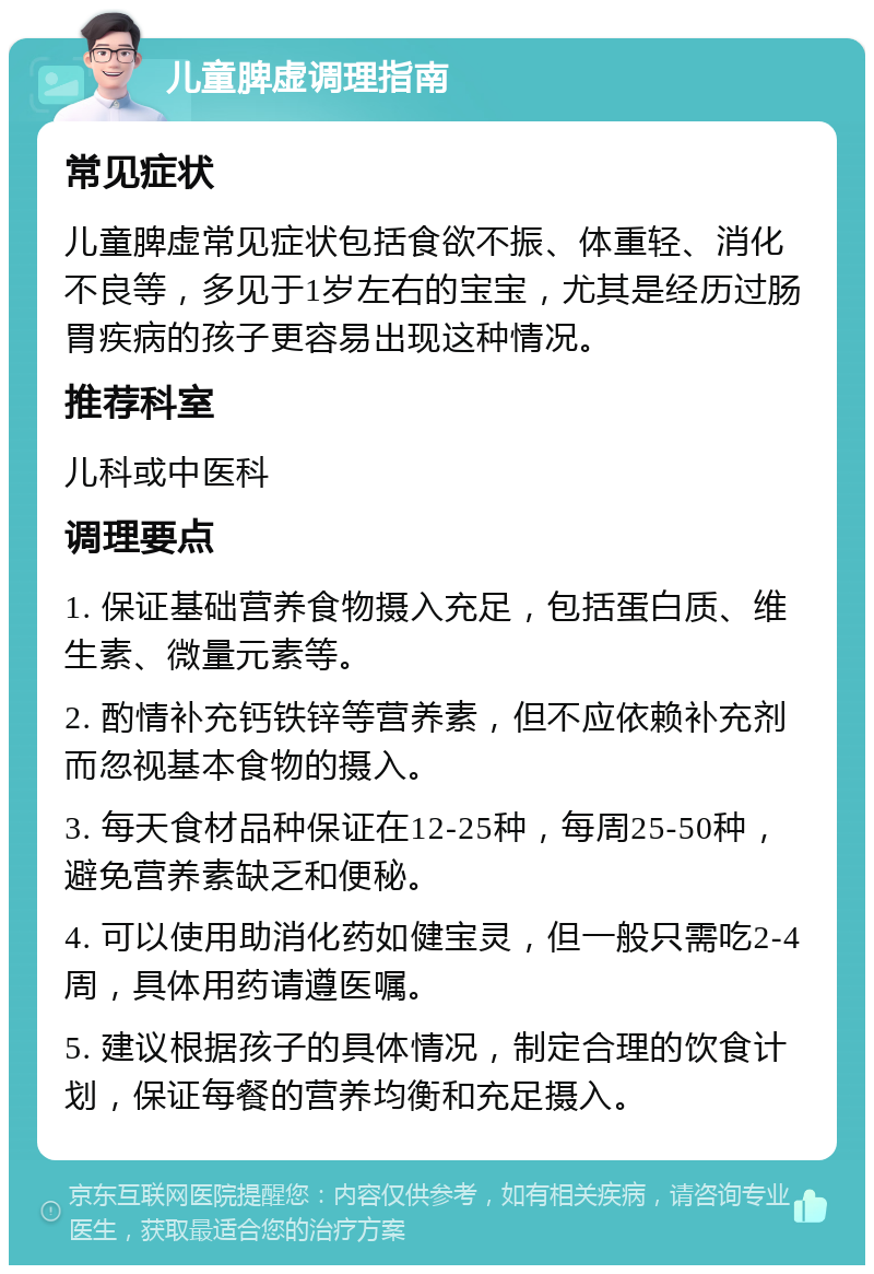 儿童脾虚调理指南 常见症状 儿童脾虚常见症状包括食欲不振、体重轻、消化不良等，多见于1岁左右的宝宝，尤其是经历过肠胃疾病的孩子更容易出现这种情况。 推荐科室 儿科或中医科 调理要点 1. 保证基础营养食物摄入充足，包括蛋白质、维生素、微量元素等。 2. 酌情补充钙铁锌等营养素，但不应依赖补充剂而忽视基本食物的摄入。 3. 每天食材品种保证在12-25种，每周25-50种，避免营养素缺乏和便秘。 4. 可以使用助消化药如健宝灵，但一般只需吃2-4周，具体用药请遵医嘱。 5. 建议根据孩子的具体情况，制定合理的饮食计划，保证每餐的营养均衡和充足摄入。