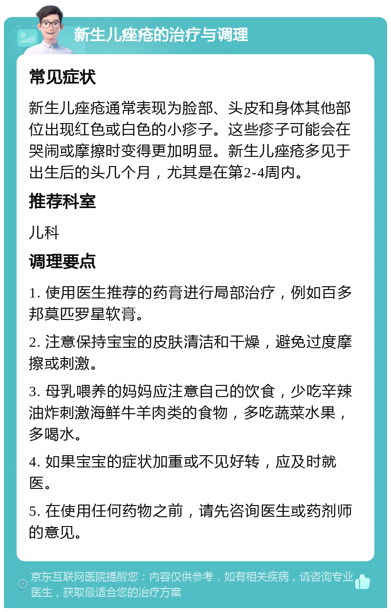 新生儿痤疮的治疗与调理 常见症状 新生儿痤疮通常表现为脸部、头皮和身体其他部位出现红色或白色的小疹子。这些疹子可能会在哭闹或摩擦时变得更加明显。新生儿痤疮多见于出生后的头几个月，尤其是在第2-4周内。 推荐科室 儿科 调理要点 1. 使用医生推荐的药膏进行局部治疗，例如百多邦莫匹罗星软膏。 2. 注意保持宝宝的皮肤清洁和干燥，避免过度摩擦或刺激。 3. 母乳喂养的妈妈应注意自己的饮食，少吃辛辣油炸刺激海鲜牛羊肉类的食物，多吃蔬菜水果，多喝水。 4. 如果宝宝的症状加重或不见好转，应及时就医。 5. 在使用任何药物之前，请先咨询医生或药剂师的意见。