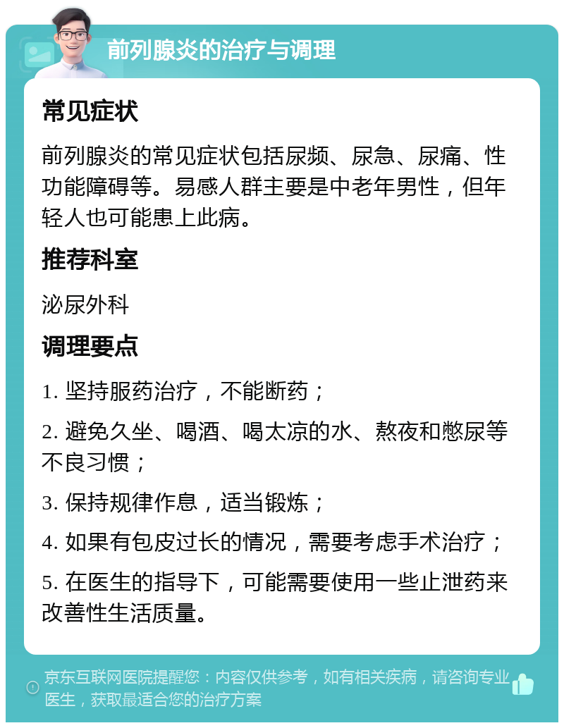 前列腺炎的治疗与调理 常见症状 前列腺炎的常见症状包括尿频、尿急、尿痛、性功能障碍等。易感人群主要是中老年男性，但年轻人也可能患上此病。 推荐科室 泌尿外科 调理要点 1. 坚持服药治疗，不能断药； 2. 避免久坐、喝酒、喝太凉的水、熬夜和憋尿等不良习惯； 3. 保持规律作息，适当锻炼； 4. 如果有包皮过长的情况，需要考虑手术治疗； 5. 在医生的指导下，可能需要使用一些止泄药来改善性生活质量。