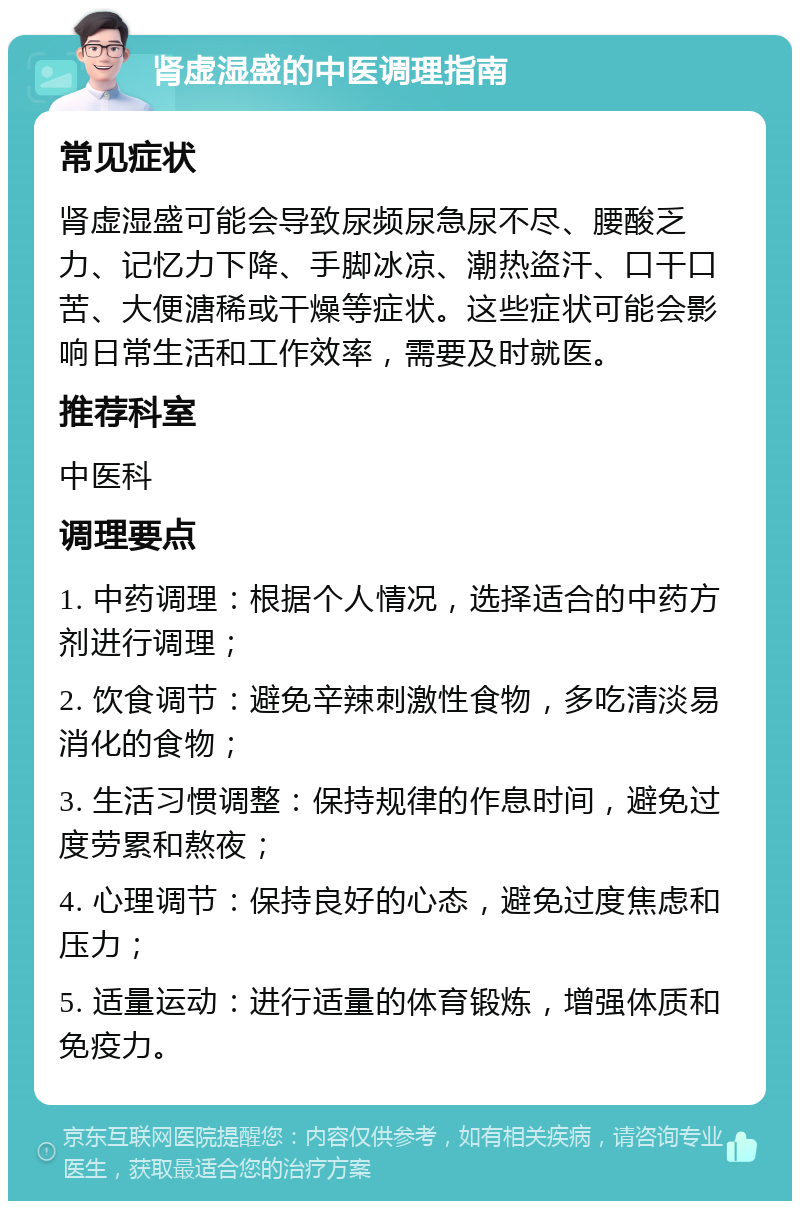 肾虚湿盛的中医调理指南 常见症状 肾虚湿盛可能会导致尿频尿急尿不尽、腰酸乏力、记忆力下降、手脚冰凉、潮热盗汗、口干口苦、大便溏稀或干燥等症状。这些症状可能会影响日常生活和工作效率，需要及时就医。 推荐科室 中医科 调理要点 1. 中药调理：根据个人情况，选择适合的中药方剂进行调理； 2. 饮食调节：避免辛辣刺激性食物，多吃清淡易消化的食物； 3. 生活习惯调整：保持规律的作息时间，避免过度劳累和熬夜； 4. 心理调节：保持良好的心态，避免过度焦虑和压力； 5. 适量运动：进行适量的体育锻炼，增强体质和免疫力。