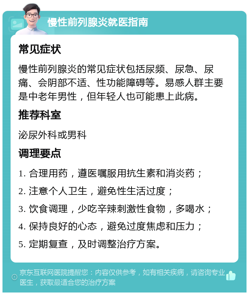 慢性前列腺炎就医指南 常见症状 慢性前列腺炎的常见症状包括尿频、尿急、尿痛、会阴部不适、性功能障碍等。易感人群主要是中老年男性，但年轻人也可能患上此病。 推荐科室 泌尿外科或男科 调理要点 1. 合理用药，遵医嘱服用抗生素和消炎药； 2. 注意个人卫生，避免性生活过度； 3. 饮食调理，少吃辛辣刺激性食物，多喝水； 4. 保持良好的心态，避免过度焦虑和压力； 5. 定期复查，及时调整治疗方案。