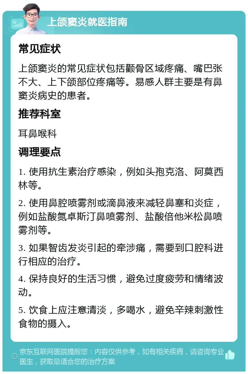 上颌窦炎就医指南 常见症状 上颌窦炎的常见症状包括颧骨区域疼痛、嘴巴张不大、上下颌部位疼痛等。易感人群主要是有鼻窦炎病史的患者。 推荐科室 耳鼻喉科 调理要点 1. 使用抗生素治疗感染，例如头孢克洛、阿莫西林等。 2. 使用鼻腔喷雾剂或滴鼻液来减轻鼻塞和炎症，例如盐酸氮卓斯汀鼻喷雾剂、盐酸倍他米松鼻喷雾剂等。 3. 如果智齿发炎引起的牵涉痛，需要到口腔科进行相应的治疗。 4. 保持良好的生活习惯，避免过度疲劳和情绪波动。 5. 饮食上应注意清淡，多喝水，避免辛辣刺激性食物的摄入。