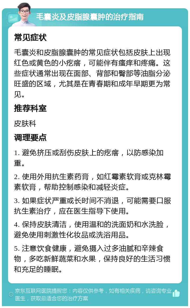 毛囊炎及皮脂腺囊肿的治疗指南 常见症状 毛囊炎和皮脂腺囊肿的常见症状包括皮肤上出现红色或黄色的小疙瘩，可能伴有瘙痒和疼痛。这些症状通常出现在面部、背部和臀部等油脂分泌旺盛的区域，尤其是在青春期和成年早期更为常见。 推荐科室 皮肤科 调理要点 1. 避免挤压或刮伤皮肤上的疙瘩，以防感染加重。 2. 使用外用抗生素药膏，如红霉素软膏或克林霉素软膏，帮助控制感染和减轻炎症。 3. 如果症状严重或长时间不消退，可能需要口服抗生素治疗，应在医生指导下使用。 4. 保持皮肤清洁，使用温和的洗面奶和水洗脸，避免使用刺激性化妆品或洗浴用品。 5. 注意饮食健康，避免摄入过多油腻和辛辣食物，多吃新鲜蔬菜和水果，保持良好的生活习惯和充足的睡眠。