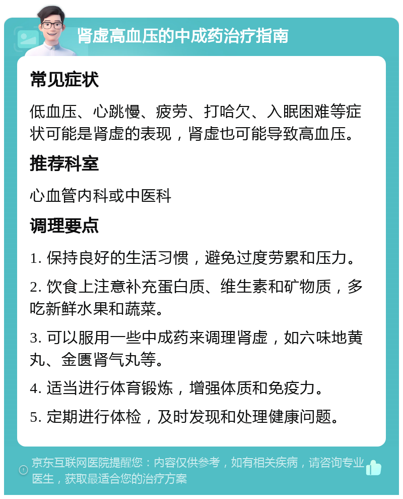 肾虚高血压的中成药治疗指南 常见症状 低血压、心跳慢、疲劳、打哈欠、入眠困难等症状可能是肾虚的表现，肾虚也可能导致高血压。 推荐科室 心血管内科或中医科 调理要点 1. 保持良好的生活习惯，避免过度劳累和压力。 2. 饮食上注意补充蛋白质、维生素和矿物质，多吃新鲜水果和蔬菜。 3. 可以服用一些中成药来调理肾虚，如六味地黄丸、金匮肾气丸等。 4. 适当进行体育锻炼，增强体质和免疫力。 5. 定期进行体检，及时发现和处理健康问题。