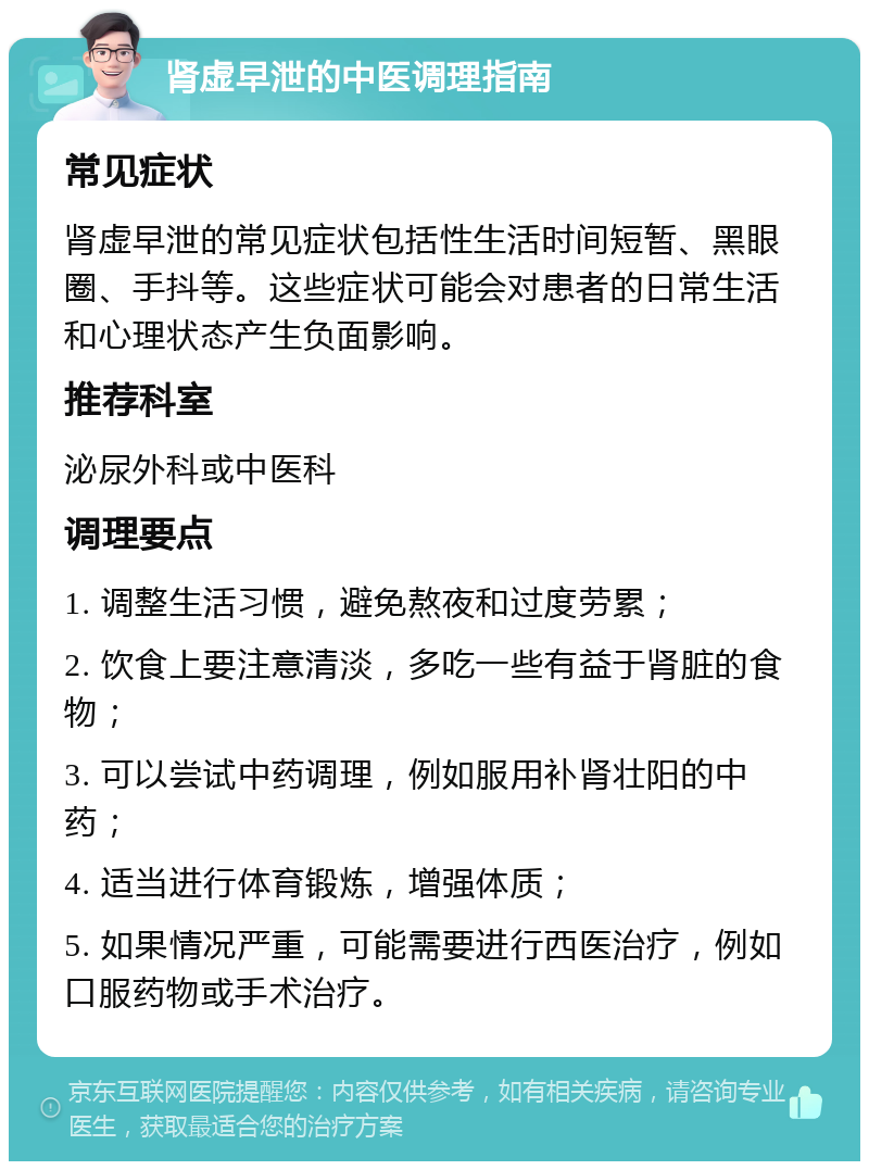 肾虚早泄的中医调理指南 常见症状 肾虚早泄的常见症状包括性生活时间短暂、黑眼圈、手抖等。这些症状可能会对患者的日常生活和心理状态产生负面影响。 推荐科室 泌尿外科或中医科 调理要点 1. 调整生活习惯，避免熬夜和过度劳累； 2. 饮食上要注意清淡，多吃一些有益于肾脏的食物； 3. 可以尝试中药调理，例如服用补肾壮阳的中药； 4. 适当进行体育锻炼，增强体质； 5. 如果情况严重，可能需要进行西医治疗，例如口服药物或手术治疗。