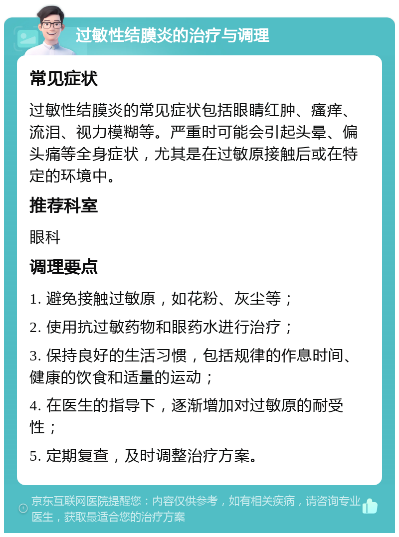 过敏性结膜炎的治疗与调理 常见症状 过敏性结膜炎的常见症状包括眼睛红肿、瘙痒、流泪、视力模糊等。严重时可能会引起头晕、偏头痛等全身症状，尤其是在过敏原接触后或在特定的环境中。 推荐科室 眼科 调理要点 1. 避免接触过敏原，如花粉、灰尘等； 2. 使用抗过敏药物和眼药水进行治疗； 3. 保持良好的生活习惯，包括规律的作息时间、健康的饮食和适量的运动； 4. 在医生的指导下，逐渐增加对过敏原的耐受性； 5. 定期复查，及时调整治疗方案。