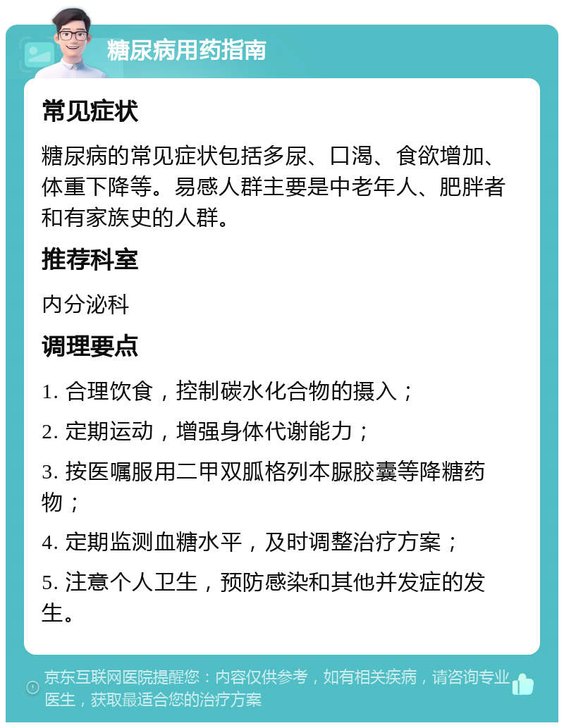 糖尿病用药指南 常见症状 糖尿病的常见症状包括多尿、口渴、食欲增加、体重下降等。易感人群主要是中老年人、肥胖者和有家族史的人群。 推荐科室 内分泌科 调理要点 1. 合理饮食，控制碳水化合物的摄入； 2. 定期运动，增强身体代谢能力； 3. 按医嘱服用二甲双胍格列本脲胶囊等降糖药物； 4. 定期监测血糖水平，及时调整治疗方案； 5. 注意个人卫生，预防感染和其他并发症的发生。