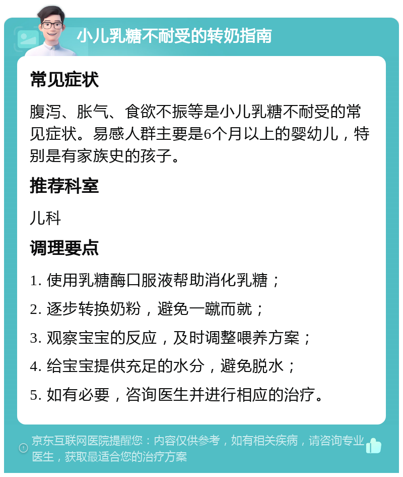 小儿乳糖不耐受的转奶指南 常见症状 腹泻、胀气、食欲不振等是小儿乳糖不耐受的常见症状。易感人群主要是6个月以上的婴幼儿，特别是有家族史的孩子。 推荐科室 儿科 调理要点 1. 使用乳糖酶口服液帮助消化乳糖； 2. 逐步转换奶粉，避免一蹴而就； 3. 观察宝宝的反应，及时调整喂养方案； 4. 给宝宝提供充足的水分，避免脱水； 5. 如有必要，咨询医生并进行相应的治疗。