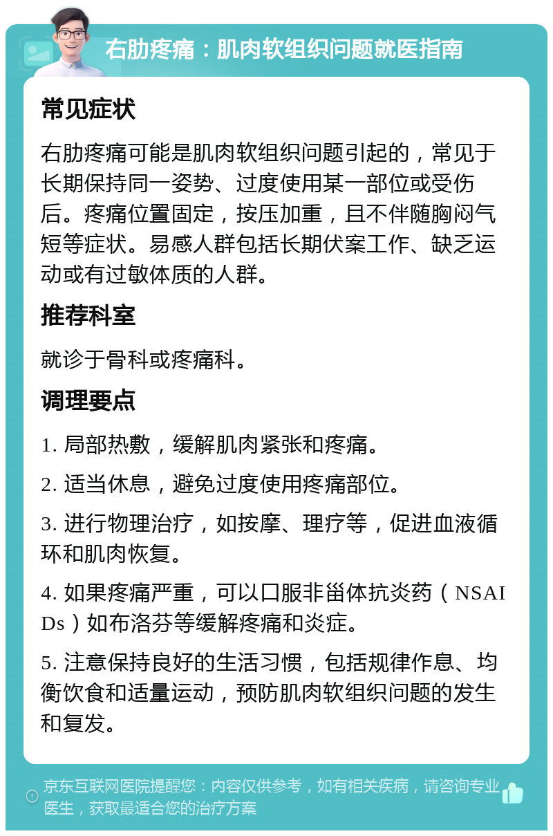 右肋疼痛：肌肉软组织问题就医指南 常见症状 右肋疼痛可能是肌肉软组织问题引起的，常见于长期保持同一姿势、过度使用某一部位或受伤后。疼痛位置固定，按压加重，且不伴随胸闷气短等症状。易感人群包括长期伏案工作、缺乏运动或有过敏体质的人群。 推荐科室 就诊于骨科或疼痛科。 调理要点 1. 局部热敷，缓解肌肉紧张和疼痛。 2. 适当休息，避免过度使用疼痛部位。 3. 进行物理治疗，如按摩、理疗等，促进血液循环和肌肉恢复。 4. 如果疼痛严重，可以口服非甾体抗炎药（NSAIDs）如布洛芬等缓解疼痛和炎症。 5. 注意保持良好的生活习惯，包括规律作息、均衡饮食和适量运动，预防肌肉软组织问题的发生和复发。