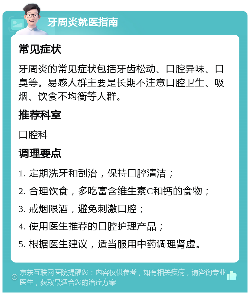 牙周炎就医指南 常见症状 牙周炎的常见症状包括牙齿松动、口腔异味、口臭等。易感人群主要是长期不注意口腔卫生、吸烟、饮食不均衡等人群。 推荐科室 口腔科 调理要点 1. 定期洗牙和刮治，保持口腔清洁； 2. 合理饮食，多吃富含维生素C和钙的食物； 3. 戒烟限酒，避免刺激口腔； 4. 使用医生推荐的口腔护理产品； 5. 根据医生建议，适当服用中药调理肾虚。