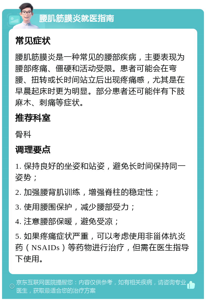 腰肌筋膜炎就医指南 常见症状 腰肌筋膜炎是一种常见的腰部疾病，主要表现为腰部疼痛、僵硬和活动受限。患者可能会在弯腰、扭转或长时间站立后出现疼痛感，尤其是在早晨起床时更为明显。部分患者还可能伴有下肢麻木、刺痛等症状。 推荐科室 骨科 调理要点 1. 保持良好的坐姿和站姿，避免长时间保持同一姿势； 2. 加强腰背肌训练，增强脊柱的稳定性； 3. 使用腰围保护，减少腰部受力； 4. 注意腰部保暖，避免受凉； 5. 如果疼痛症状严重，可以考虑使用非甾体抗炎药（NSAIDs）等药物进行治疗，但需在医生指导下使用。