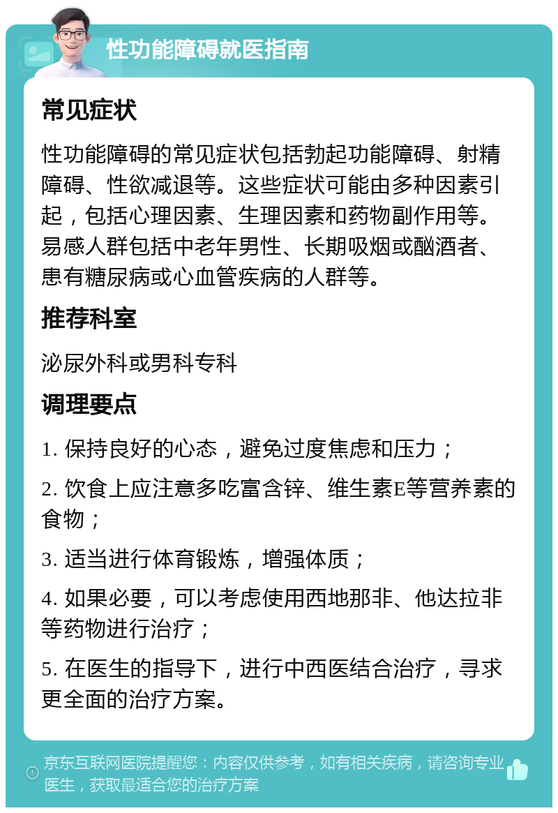 性功能障碍就医指南 常见症状 性功能障碍的常见症状包括勃起功能障碍、射精障碍、性欲减退等。这些症状可能由多种因素引起，包括心理因素、生理因素和药物副作用等。易感人群包括中老年男性、长期吸烟或酗酒者、患有糖尿病或心血管疾病的人群等。 推荐科室 泌尿外科或男科专科 调理要点 1. 保持良好的心态，避免过度焦虑和压力； 2. 饮食上应注意多吃富含锌、维生素E等营养素的食物； 3. 适当进行体育锻炼，增强体质； 4. 如果必要，可以考虑使用西地那非、他达拉非等药物进行治疗； 5. 在医生的指导下，进行中西医结合治疗，寻求更全面的治疗方案。