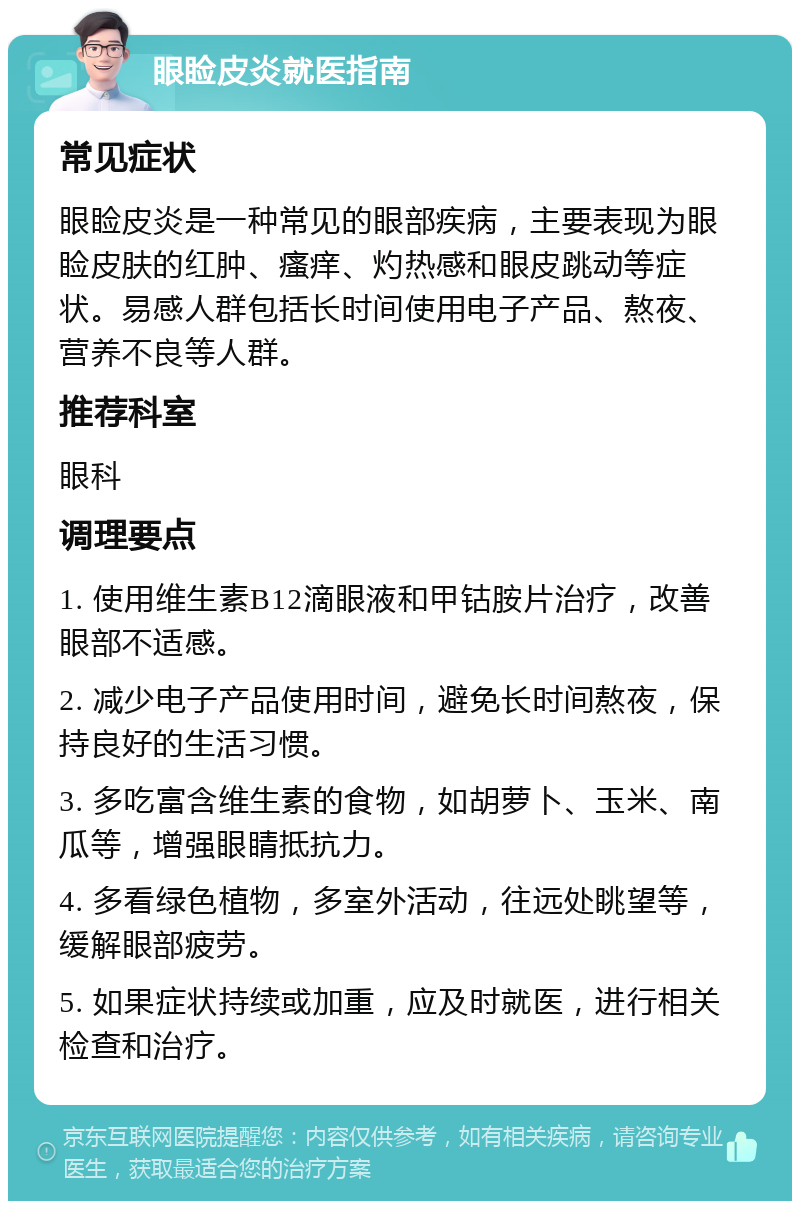 眼睑皮炎就医指南 常见症状 眼睑皮炎是一种常见的眼部疾病，主要表现为眼睑皮肤的红肿、瘙痒、灼热感和眼皮跳动等症状。易感人群包括长时间使用电子产品、熬夜、营养不良等人群。 推荐科室 眼科 调理要点 1. 使用维生素B12滴眼液和甲钴胺片治疗，改善眼部不适感。 2. 减少电子产品使用时间，避免长时间熬夜，保持良好的生活习惯。 3. 多吃富含维生素的食物，如胡萝卜、玉米、南瓜等，增强眼睛抵抗力。 4. 多看绿色植物，多室外活动，往远处眺望等，缓解眼部疲劳。 5. 如果症状持续或加重，应及时就医，进行相关检查和治疗。