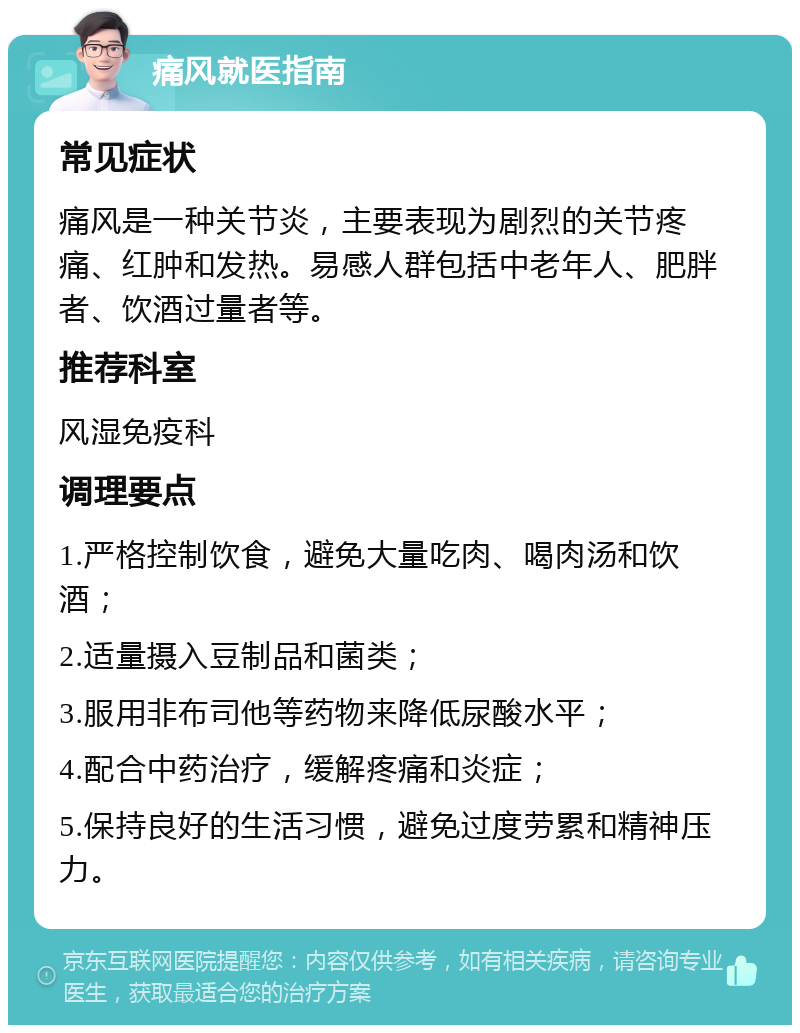 痛风就医指南 常见症状 痛风是一种关节炎，主要表现为剧烈的关节疼痛、红肿和发热。易感人群包括中老年人、肥胖者、饮酒过量者等。 推荐科室 风湿免疫科 调理要点 1.严格控制饮食，避免大量吃肉、喝肉汤和饮酒； 2.适量摄入豆制品和菌类； 3.服用非布司他等药物来降低尿酸水平； 4.配合中药治疗，缓解疼痛和炎症； 5.保持良好的生活习惯，避免过度劳累和精神压力。