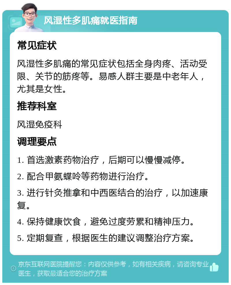 风湿性多肌痛就医指南 常见症状 风湿性多肌痛的常见症状包括全身肉疼、活动受限、关节的筋疼等。易感人群主要是中老年人，尤其是女性。 推荐科室 风湿免疫科 调理要点 1. 首选激素药物治疗，后期可以慢慢减停。 2. 配合甲氨蝶呤等药物进行治疗。 3. 进行针灸推拿和中西医结合的治疗，以加速康复。 4. 保持健康饮食，避免过度劳累和精神压力。 5. 定期复查，根据医生的建议调整治疗方案。