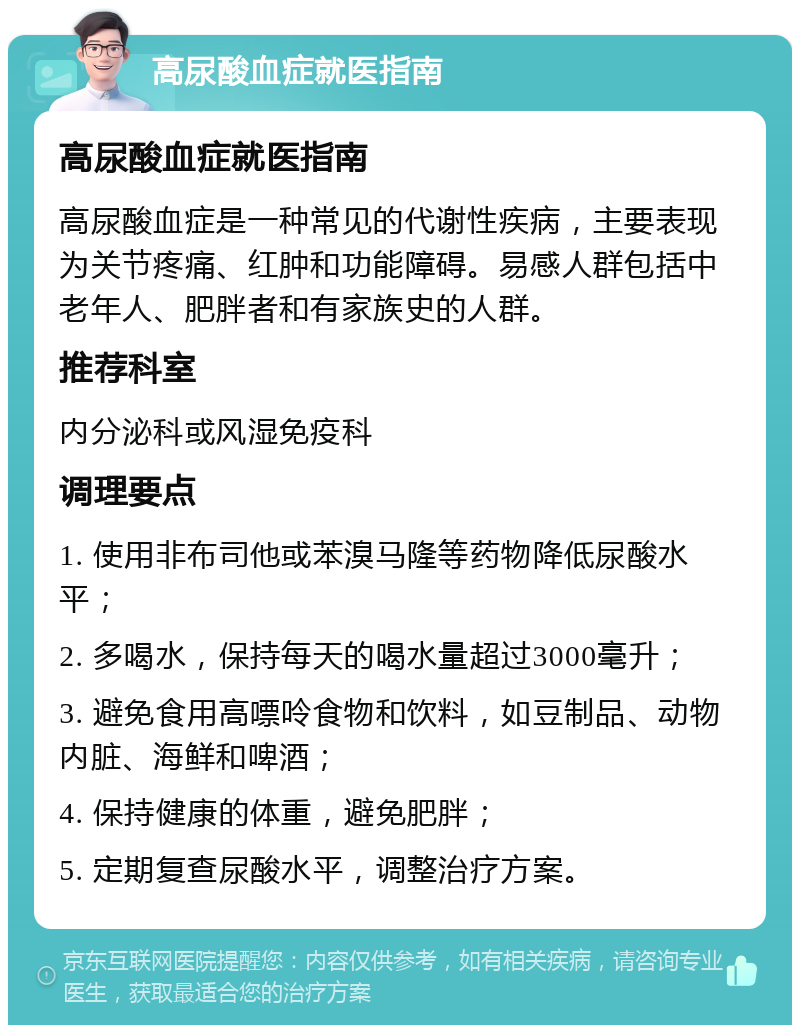 高尿酸血症就医指南 高尿酸血症就医指南 高尿酸血症是一种常见的代谢性疾病，主要表现为关节疼痛、红肿和功能障碍。易感人群包括中老年人、肥胖者和有家族史的人群。 推荐科室 内分泌科或风湿免疫科 调理要点 1. 使用非布司他或苯溴马隆等药物降低尿酸水平； 2. 多喝水，保持每天的喝水量超过3000毫升； 3. 避免食用高嘌呤食物和饮料，如豆制品、动物内脏、海鲜和啤酒； 4. 保持健康的体重，避免肥胖； 5. 定期复查尿酸水平，调整治疗方案。