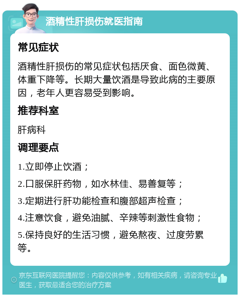 酒精性肝损伤就医指南 常见症状 酒精性肝损伤的常见症状包括厌食、面色微黄、体重下降等。长期大量饮酒是导致此病的主要原因，老年人更容易受到影响。 推荐科室 肝病科 调理要点 1.立即停止饮酒； 2.口服保肝药物，如水林佳、易善复等； 3.定期进行肝功能检查和腹部超声检查； 4.注意饮食，避免油腻、辛辣等刺激性食物； 5.保持良好的生活习惯，避免熬夜、过度劳累等。