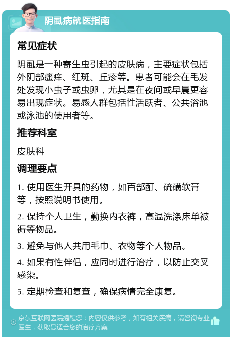 阴虱病就医指南 常见症状 阴虱是一种寄生虫引起的皮肤病，主要症状包括外阴部瘙痒、红斑、丘疹等。患者可能会在毛发处发现小虫子或虫卵，尤其是在夜间或早晨更容易出现症状。易感人群包括性活跃者、公共浴池或泳池的使用者等。 推荐科室 皮肤科 调理要点 1. 使用医生开具的药物，如百部酊、硫磺软膏等，按照说明书使用。 2. 保持个人卫生，勤换内衣裤，高温洗涤床单被褥等物品。 3. 避免与他人共用毛巾、衣物等个人物品。 4. 如果有性伴侣，应同时进行治疗，以防止交叉感染。 5. 定期检查和复查，确保病情完全康复。