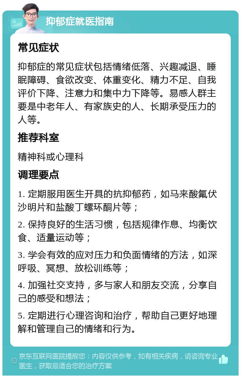 抑郁症就医指南 常见症状 抑郁症的常见症状包括情绪低落、兴趣减退、睡眠障碍、食欲改变、体重变化、精力不足、自我评价下降、注意力和集中力下降等。易感人群主要是中老年人、有家族史的人、长期承受压力的人等。 推荐科室 精神科或心理科 调理要点 1. 定期服用医生开具的抗抑郁药，如马来酸氟伏沙明片和盐酸丁螺环酮片等； 2. 保持良好的生活习惯，包括规律作息、均衡饮食、适量运动等； 3. 学会有效的应对压力和负面情绪的方法，如深呼吸、冥想、放松训练等； 4. 加强社交支持，多与家人和朋友交流，分享自己的感受和想法； 5. 定期进行心理咨询和治疗，帮助自己更好地理解和管理自己的情绪和行为。