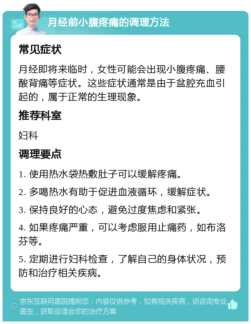 月经前小腹疼痛的调理方法 常见症状 月经即将来临时，女性可能会出现小腹疼痛、腰酸背痛等症状。这些症状通常是由于盆腔充血引起的，属于正常的生理现象。 推荐科室 妇科 调理要点 1. 使用热水袋热敷肚子可以缓解疼痛。 2. 多喝热水有助于促进血液循环，缓解症状。 3. 保持良好的心态，避免过度焦虑和紧张。 4. 如果疼痛严重，可以考虑服用止痛药，如布洛芬等。 5. 定期进行妇科检查，了解自己的身体状况，预防和治疗相关疾病。