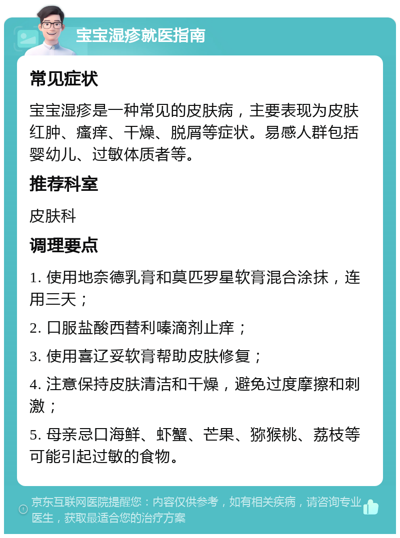 宝宝湿疹就医指南 常见症状 宝宝湿疹是一种常见的皮肤病，主要表现为皮肤红肿、瘙痒、干燥、脱屑等症状。易感人群包括婴幼儿、过敏体质者等。 推荐科室 皮肤科 调理要点 1. 使用地奈德乳膏和莫匹罗星软膏混合涂抹，连用三天； 2. 口服盐酸西替利嗪滴剂止痒； 3. 使用喜辽妥软膏帮助皮肤修复； 4. 注意保持皮肤清洁和干燥，避免过度摩擦和刺激； 5. 母亲忌口海鲜、虾蟹、芒果、猕猴桃、荔枝等可能引起过敏的食物。