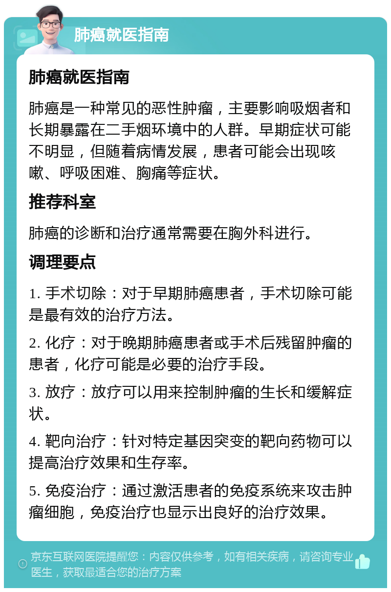 肺癌就医指南 肺癌就医指南 肺癌是一种常见的恶性肿瘤，主要影响吸烟者和长期暴露在二手烟环境中的人群。早期症状可能不明显，但随着病情发展，患者可能会出现咳嗽、呼吸困难、胸痛等症状。 推荐科室 肺癌的诊断和治疗通常需要在胸外科进行。 调理要点 1. 手术切除：对于早期肺癌患者，手术切除可能是最有效的治疗方法。 2. 化疗：对于晚期肺癌患者或手术后残留肿瘤的患者，化疗可能是必要的治疗手段。 3. 放疗：放疗可以用来控制肿瘤的生长和缓解症状。 4. 靶向治疗：针对特定基因突变的靶向药物可以提高治疗效果和生存率。 5. 免疫治疗：通过激活患者的免疫系统来攻击肿瘤细胞，免疫治疗也显示出良好的治疗效果。