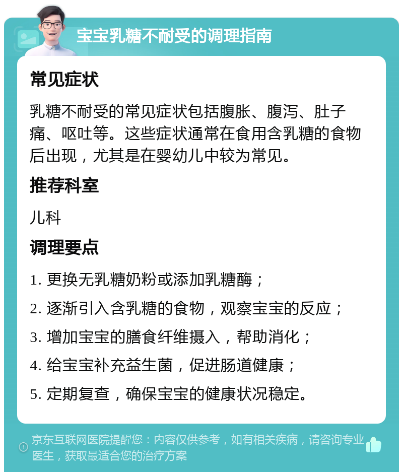 宝宝乳糖不耐受的调理指南 常见症状 乳糖不耐受的常见症状包括腹胀、腹泻、肚子痛、呕吐等。这些症状通常在食用含乳糖的食物后出现，尤其是在婴幼儿中较为常见。 推荐科室 儿科 调理要点 1. 更换无乳糖奶粉或添加乳糖酶； 2. 逐渐引入含乳糖的食物，观察宝宝的反应； 3. 增加宝宝的膳食纤维摄入，帮助消化； 4. 给宝宝补充益生菌，促进肠道健康； 5. 定期复查，确保宝宝的健康状况稳定。