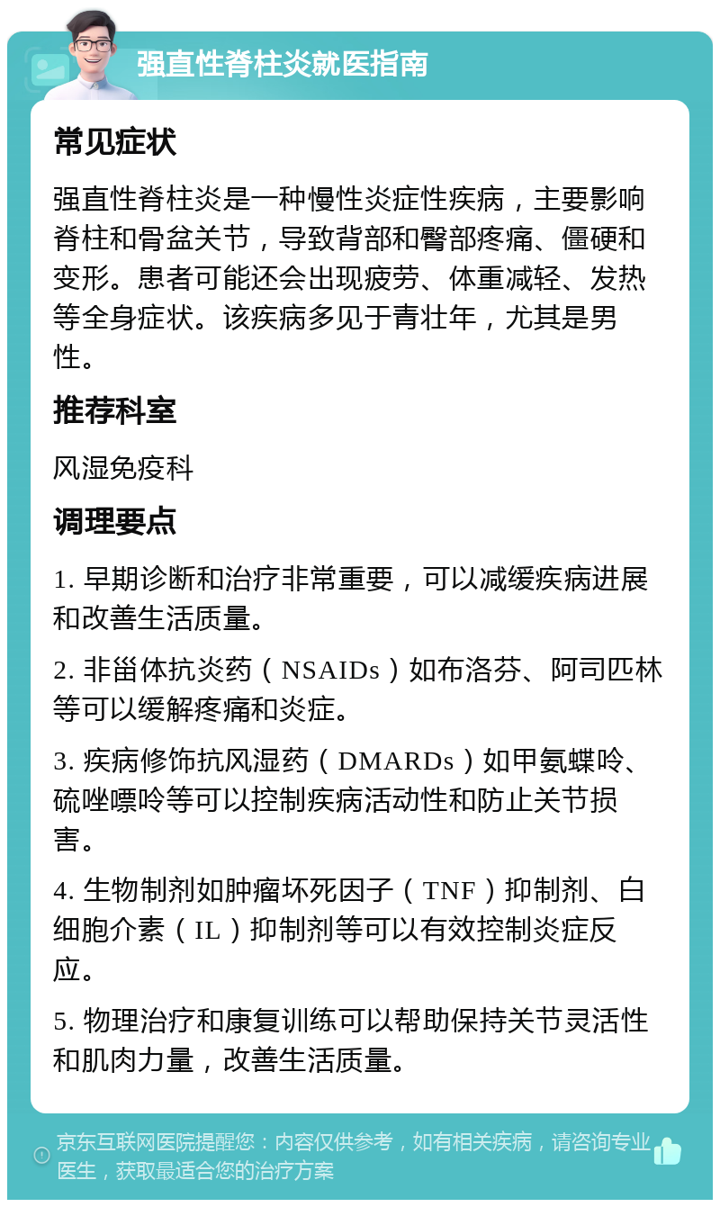 强直性脊柱炎就医指南 常见症状 强直性脊柱炎是一种慢性炎症性疾病，主要影响脊柱和骨盆关节，导致背部和臀部疼痛、僵硬和变形。患者可能还会出现疲劳、体重减轻、发热等全身症状。该疾病多见于青壮年，尤其是男性。 推荐科室 风湿免疫科 调理要点 1. 早期诊断和治疗非常重要，可以减缓疾病进展和改善生活质量。 2. 非甾体抗炎药（NSAIDs）如布洛芬、阿司匹林等可以缓解疼痛和炎症。 3. 疾病修饰抗风湿药（DMARDs）如甲氨蝶呤、硫唑嘌呤等可以控制疾病活动性和防止关节损害。 4. 生物制剂如肿瘤坏死因子（TNF）抑制剂、白细胞介素（IL）抑制剂等可以有效控制炎症反应。 5. 物理治疗和康复训练可以帮助保持关节灵活性和肌肉力量，改善生活质量。