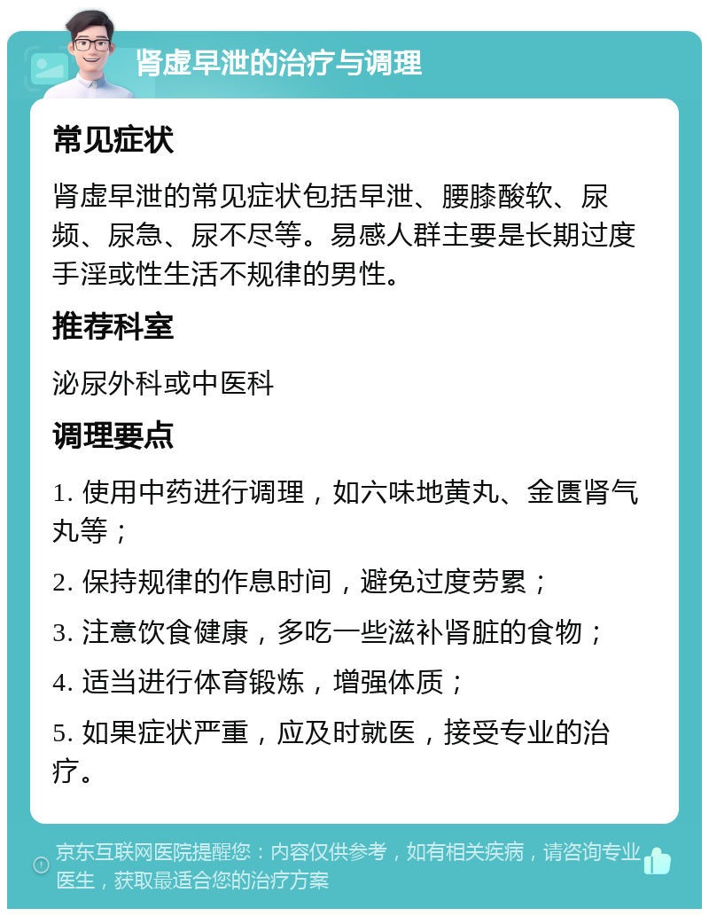 肾虚早泄的治疗与调理 常见症状 肾虚早泄的常见症状包括早泄、腰膝酸软、尿频、尿急、尿不尽等。易感人群主要是长期过度手淫或性生活不规律的男性。 推荐科室 泌尿外科或中医科 调理要点 1. 使用中药进行调理，如六味地黄丸、金匮肾气丸等； 2. 保持规律的作息时间，避免过度劳累； 3. 注意饮食健康，多吃一些滋补肾脏的食物； 4. 适当进行体育锻炼，增强体质； 5. 如果症状严重，应及时就医，接受专业的治疗。