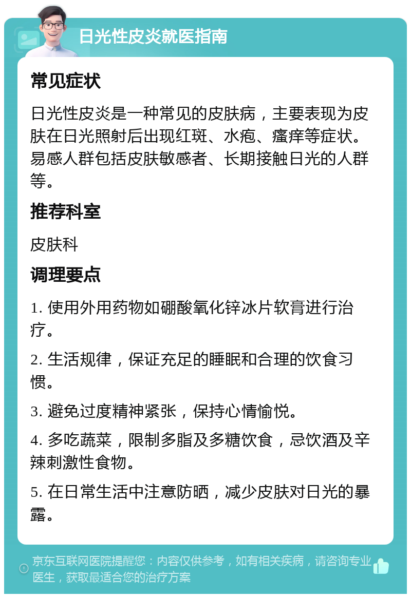 日光性皮炎就医指南 常见症状 日光性皮炎是一种常见的皮肤病，主要表现为皮肤在日光照射后出现红斑、水疱、瘙痒等症状。易感人群包括皮肤敏感者、长期接触日光的人群等。 推荐科室 皮肤科 调理要点 1. 使用外用药物如硼酸氧化锌冰片软膏进行治疗。 2. 生活规律，保证充足的睡眠和合理的饮食习惯。 3. 避免过度精神紧张，保持心情愉悦。 4. 多吃蔬菜，限制多脂及多糖饮食，忌饮酒及辛辣刺激性食物。 5. 在日常生活中注意防晒，减少皮肤对日光的暴露。