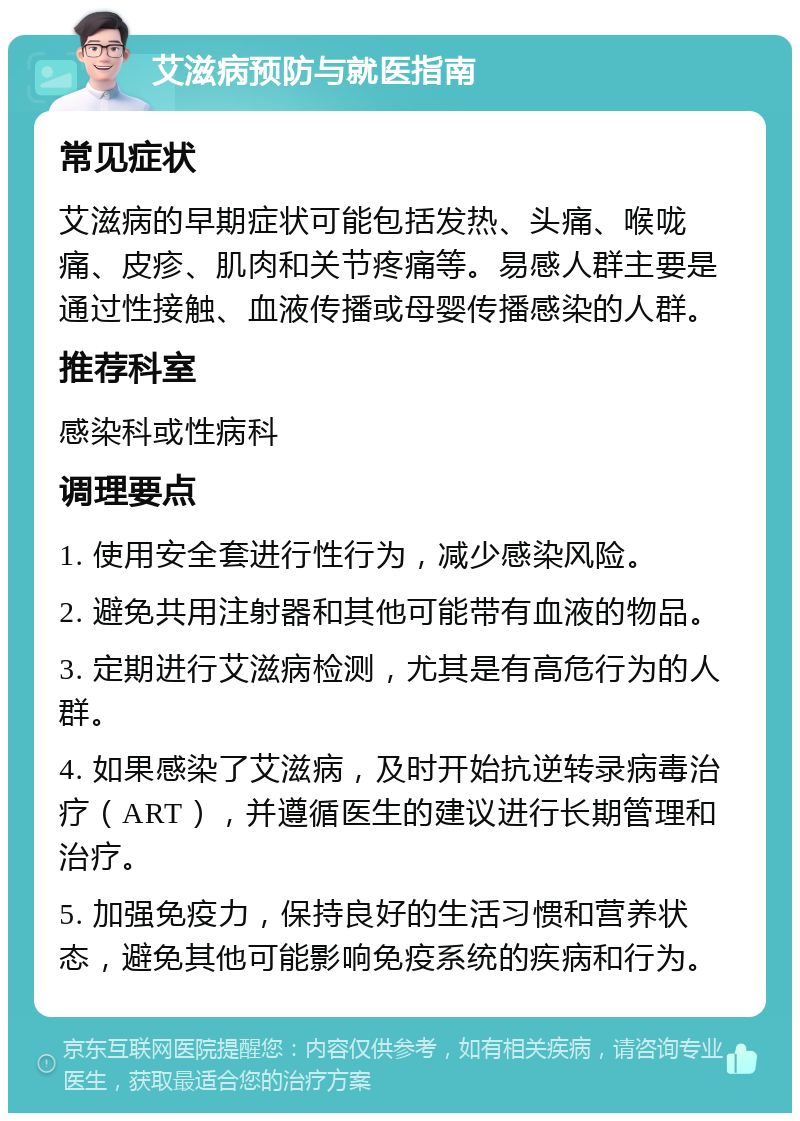 艾滋病预防与就医指南 常见症状 艾滋病的早期症状可能包括发热、头痛、喉咙痛、皮疹、肌肉和关节疼痛等。易感人群主要是通过性接触、血液传播或母婴传播感染的人群。 推荐科室 感染科或性病科 调理要点 1. 使用安全套进行性行为，减少感染风险。 2. 避免共用注射器和其他可能带有血液的物品。 3. 定期进行艾滋病检测，尤其是有高危行为的人群。 4. 如果感染了艾滋病，及时开始抗逆转录病毒治疗（ART），并遵循医生的建议进行长期管理和治疗。 5. 加强免疫力，保持良好的生活习惯和营养状态，避免其他可能影响免疫系统的疾病和行为。