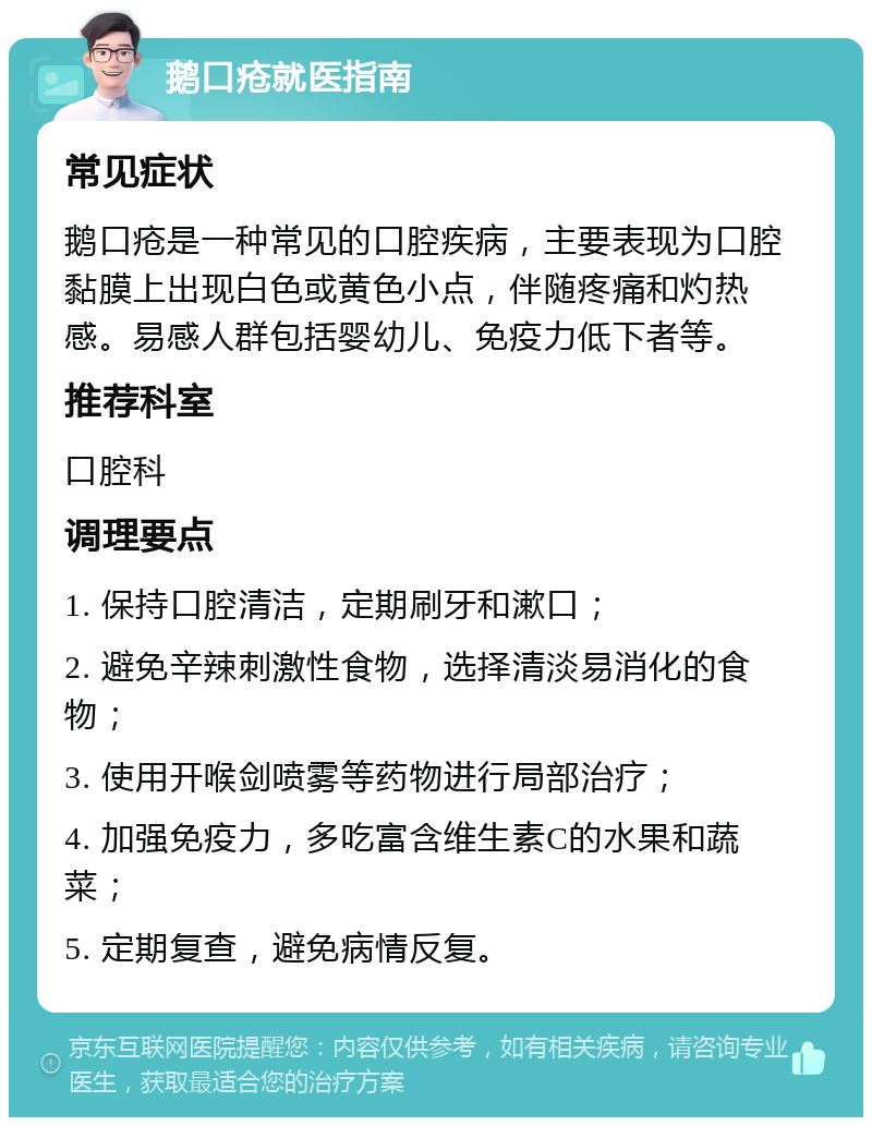 鹅口疮就医指南 常见症状 鹅口疮是一种常见的口腔疾病，主要表现为口腔黏膜上出现白色或黄色小点，伴随疼痛和灼热感。易感人群包括婴幼儿、免疫力低下者等。 推荐科室 口腔科 调理要点 1. 保持口腔清洁，定期刷牙和漱口； 2. 避免辛辣刺激性食物，选择清淡易消化的食物； 3. 使用开喉剑喷雾等药物进行局部治疗； 4. 加强免疫力，多吃富含维生素C的水果和蔬菜； 5. 定期复查，避免病情反复。