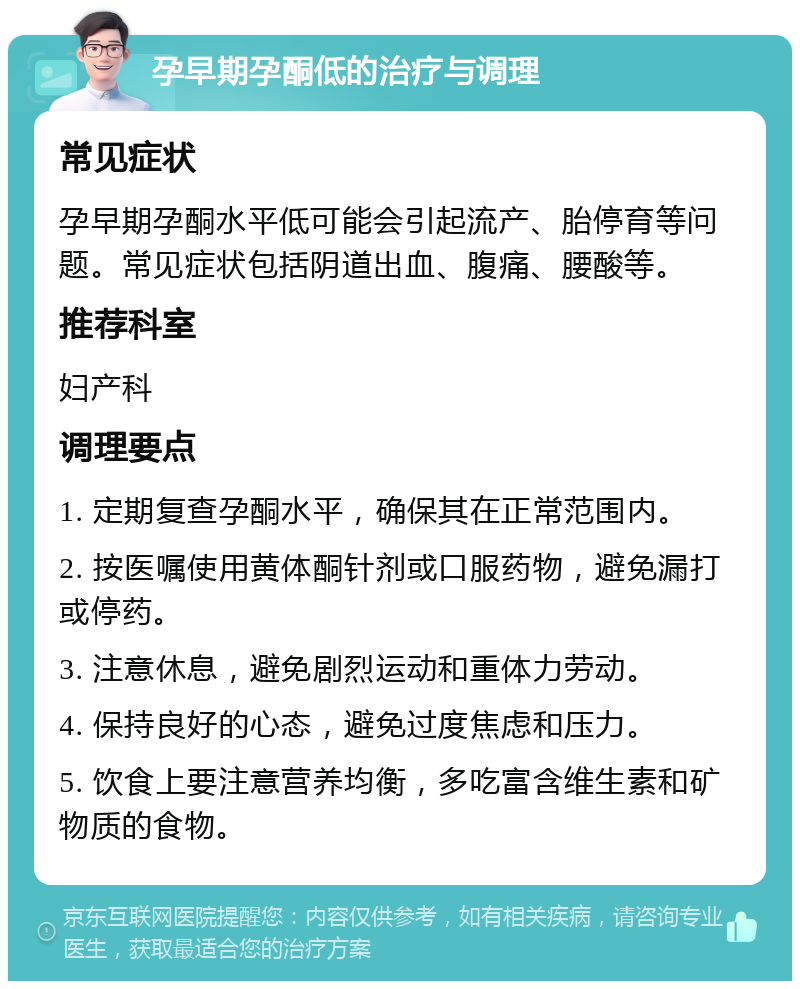 孕早期孕酮低的治疗与调理 常见症状 孕早期孕酮水平低可能会引起流产、胎停育等问题。常见症状包括阴道出血、腹痛、腰酸等。 推荐科室 妇产科 调理要点 1. 定期复查孕酮水平，确保其在正常范围内。 2. 按医嘱使用黄体酮针剂或口服药物，避免漏打或停药。 3. 注意休息，避免剧烈运动和重体力劳动。 4. 保持良好的心态，避免过度焦虑和压力。 5. 饮食上要注意营养均衡，多吃富含维生素和矿物质的食物。