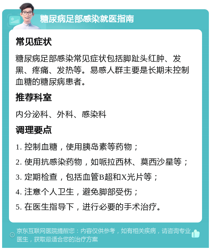 糖尿病足部感染就医指南 常见症状 糖尿病足部感染常见症状包括脚趾头红肿、发黑、疼痛、发热等。易感人群主要是长期未控制血糖的糖尿病患者。 推荐科室 内分泌科、外科、感染科 调理要点 1. 控制血糖，使用胰岛素等药物； 2. 使用抗感染药物，如哌拉西林、莫西沙星等； 3. 定期检查，包括血管B超和X光片等； 4. 注意个人卫生，避免脚部受伤； 5. 在医生指导下，进行必要的手术治疗。