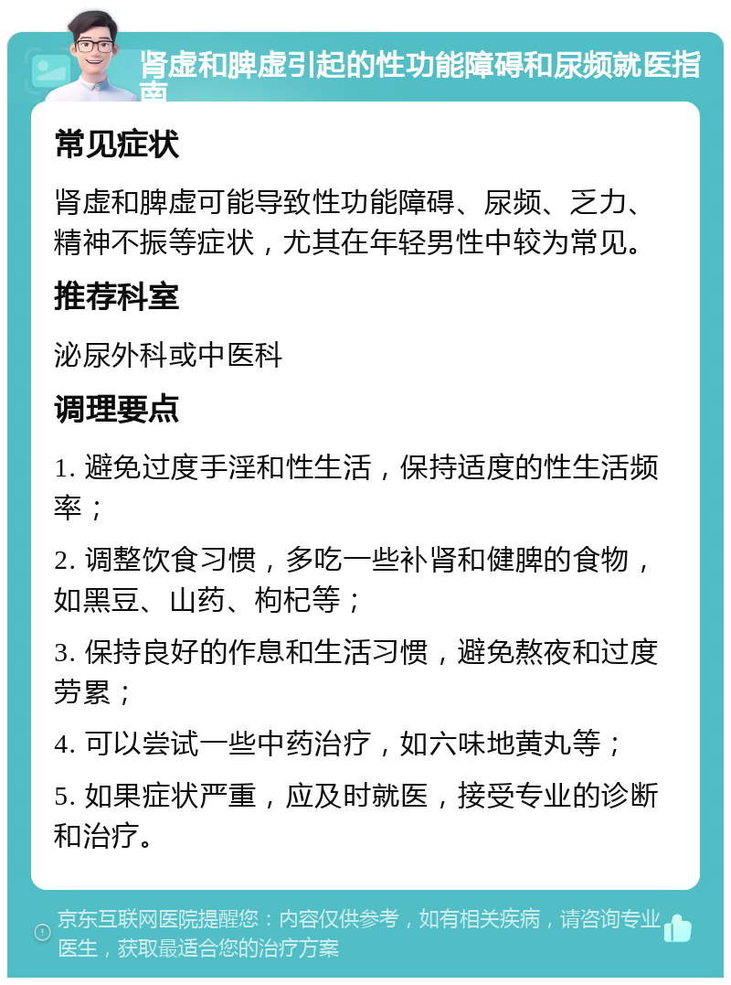 肾虚和脾虚引起的性功能障碍和尿频就医指南 常见症状 肾虚和脾虚可能导致性功能障碍、尿频、乏力、精神不振等症状，尤其在年轻男性中较为常见。 推荐科室 泌尿外科或中医科 调理要点 1. 避免过度手淫和性生活，保持适度的性生活频率； 2. 调整饮食习惯，多吃一些补肾和健脾的食物，如黑豆、山药、枸杞等； 3. 保持良好的作息和生活习惯，避免熬夜和过度劳累； 4. 可以尝试一些中药治疗，如六味地黄丸等； 5. 如果症状严重，应及时就医，接受专业的诊断和治疗。