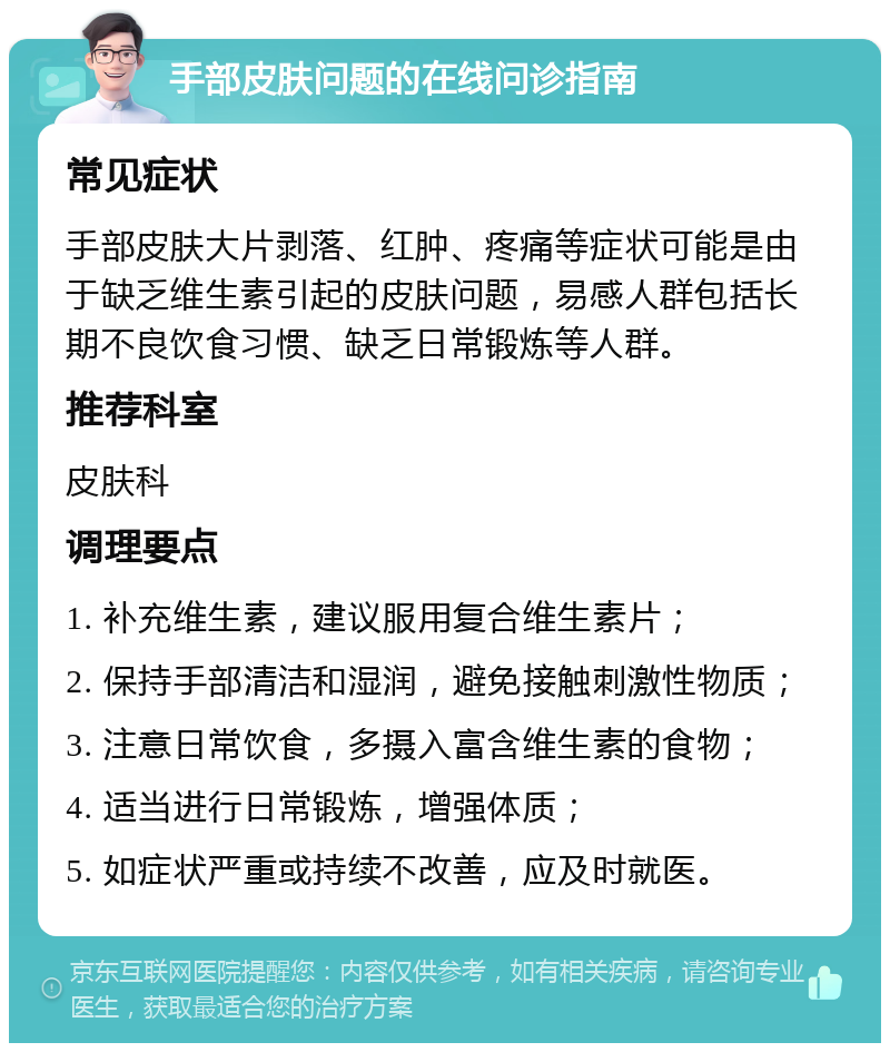 手部皮肤问题的在线问诊指南 常见症状 手部皮肤大片剥落、红肿、疼痛等症状可能是由于缺乏维生素引起的皮肤问题，易感人群包括长期不良饮食习惯、缺乏日常锻炼等人群。 推荐科室 皮肤科 调理要点 1. 补充维生素，建议服用复合维生素片； 2. 保持手部清洁和湿润，避免接触刺激性物质； 3. 注意日常饮食，多摄入富含维生素的食物； 4. 适当进行日常锻炼，增强体质； 5. 如症状严重或持续不改善，应及时就医。