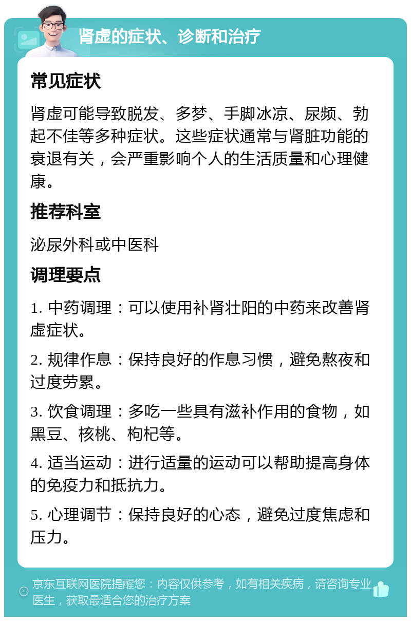 肾虚的症状、诊断和治疗 常见症状 肾虚可能导致脱发、多梦、手脚冰凉、尿频、勃起不佳等多种症状。这些症状通常与肾脏功能的衰退有关，会严重影响个人的生活质量和心理健康。 推荐科室 泌尿外科或中医科 调理要点 1. 中药调理：可以使用补肾壮阳的中药来改善肾虚症状。 2. 规律作息：保持良好的作息习惯，避免熬夜和过度劳累。 3. 饮食调理：多吃一些具有滋补作用的食物，如黑豆、核桃、枸杞等。 4. 适当运动：进行适量的运动可以帮助提高身体的免疫力和抵抗力。 5. 心理调节：保持良好的心态，避免过度焦虑和压力。