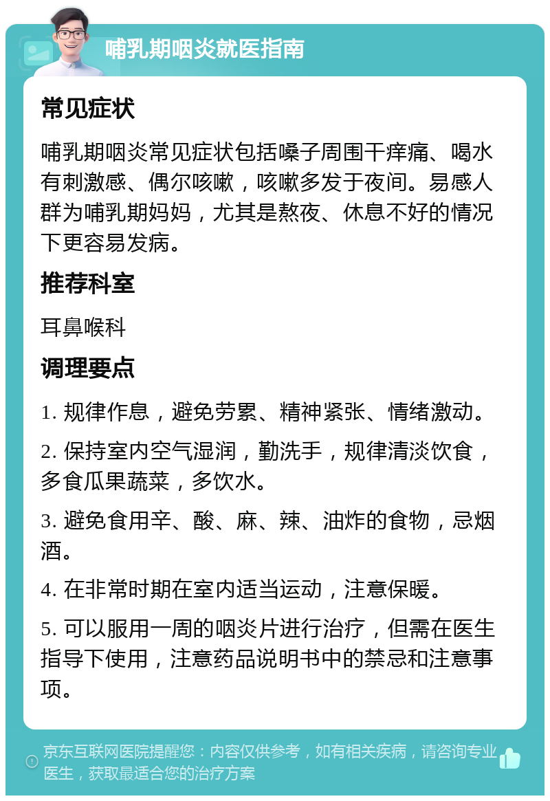 哺乳期咽炎就医指南 常见症状 哺乳期咽炎常见症状包括嗓子周围干痒痛、喝水有刺激感、偶尔咳嗽，咳嗽多发于夜间。易感人群为哺乳期妈妈，尤其是熬夜、休息不好的情况下更容易发病。 推荐科室 耳鼻喉科 调理要点 1. 规律作息，避免劳累、精神紧张、情绪激动。 2. 保持室内空气湿润，勤洗手，规律清淡饮食，多食瓜果蔬菜，多饮水。 3. 避免食用辛、酸、麻、辣、油炸的食物，忌烟酒。 4. 在非常时期在室内适当运动，注意保暖。 5. 可以服用一周的咽炎片进行治疗，但需在医生指导下使用，注意药品说明书中的禁忌和注意事项。